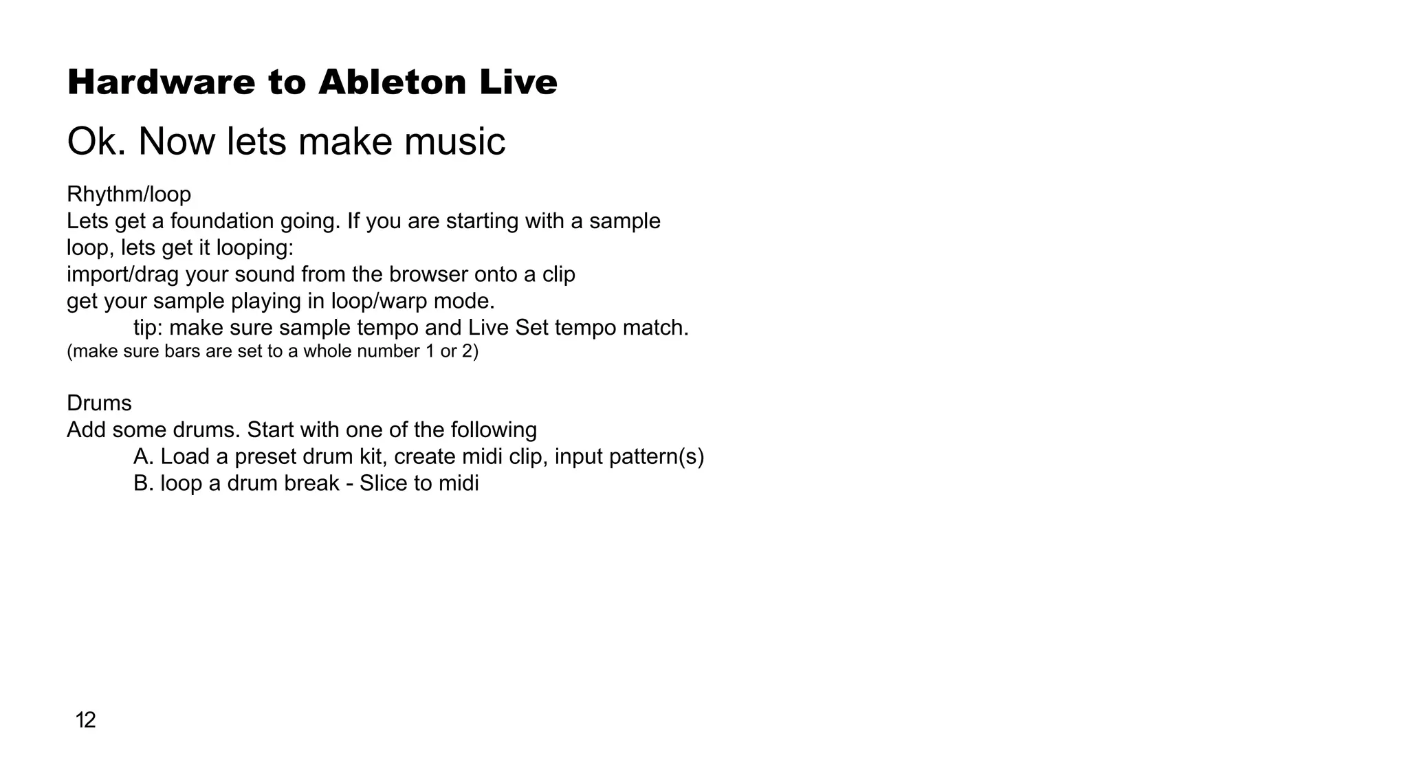Hardware to Ableton Live
12
Rhythm/loop
Lets get a foundation going. If you are starting with a sample
loop, lets get it looping:
import/drag your sound from the browser onto a clip
get your sample playing in loop/warp mode.
	 tip: make sure sample tempo and Live Set tempo match.
(make sure bars are set to a whole number 1 or 2)
Drums
Add some drums. Start with one of the following
	 A. Load a preset drum kit, create midi clip, input pattern(s)
	 B. loop a drum break - Slice to midi
Ok. Now lets make music
 
