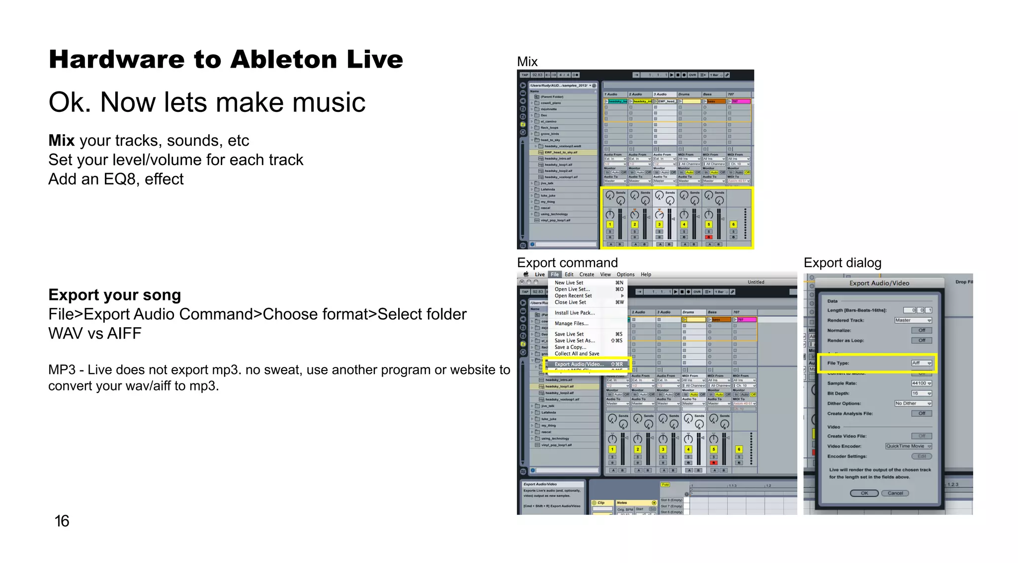 Hardware to Ableton Live
16
Mix your tracks, sounds, etc
Set your level/volume for each track
Add an EQ8, effect
Export your song
File>Export Audio Command>Choose format>Select folder
WAV vs AIFF
MP3 - Live does not export mp3. no sweat, use another program or website to
convert your wav/aiff to mp3.
Ok. Now lets make music
Export command
Mix
Export dialog
 