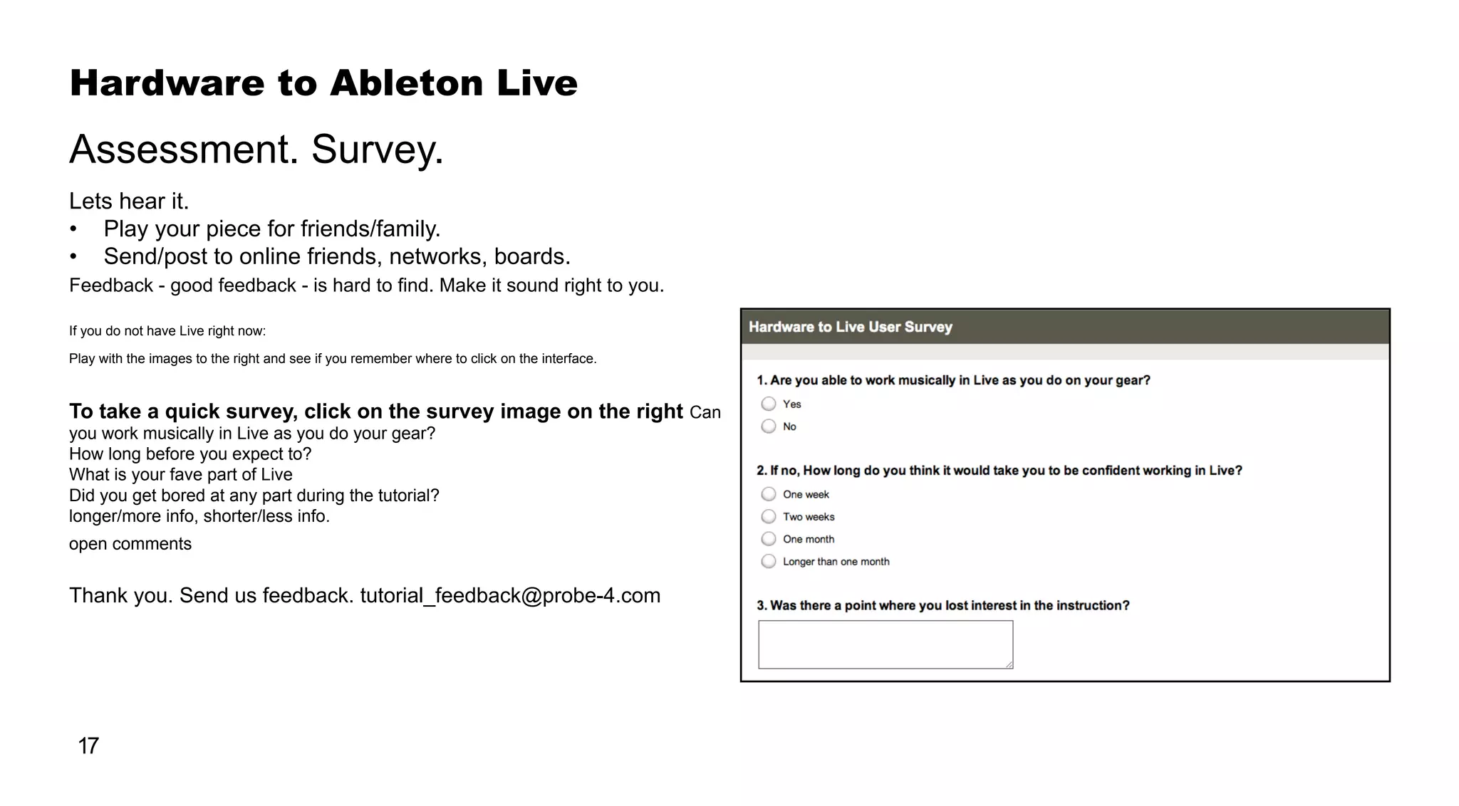 17
Hardware to Ableton Live
Lets hear it.
•	 Play your piece for friends/family.
•	 Send/post to online friends, networks, boards.
Feedback - good feedback - is hard to find. Make it sound right to you.
If you do not have Live right now:
Play with the images to the right and see if you remember where to click on the interface.
To take a quick survey, click on the survey image on the right Can
you work musically in Live as you do your gear?
How long before you expect to?
What is your fave part of Live
Did you get bored at any part during the tutorial?
longer/more info, shorter/less info.
open comments
Thank you. Send us feedback. tutorial_feedback@probe-4.com
Assessment. Survey.
 