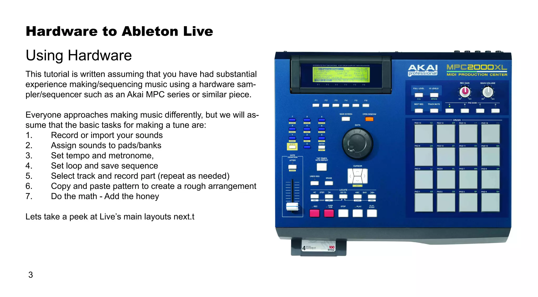 Hardware to Ableton Live
3
Using Hardware
This tutorial is written assuming that you have had substantial
experience making/sequencing music using a hardware sam-
pler/sequencer such as an Akai MPC series or similar piece.
Everyone approaches making music differently, but we will as-
sume that the basic tasks for making a tune are:
1.	 	 Record or import your sounds
2.	 	 Assign sounds to pads/banks
3.	 	 Set tempo and metronome,
4.	 	 Set loop and save sequence
5.	 	 Select track and record part (repeat as needed)
6.	 	 Copy and paste pattern to create a rough arrangement
7.	 	 Do the math - Add the honey
Lets take a peek at Live’s main layouts next.t
 