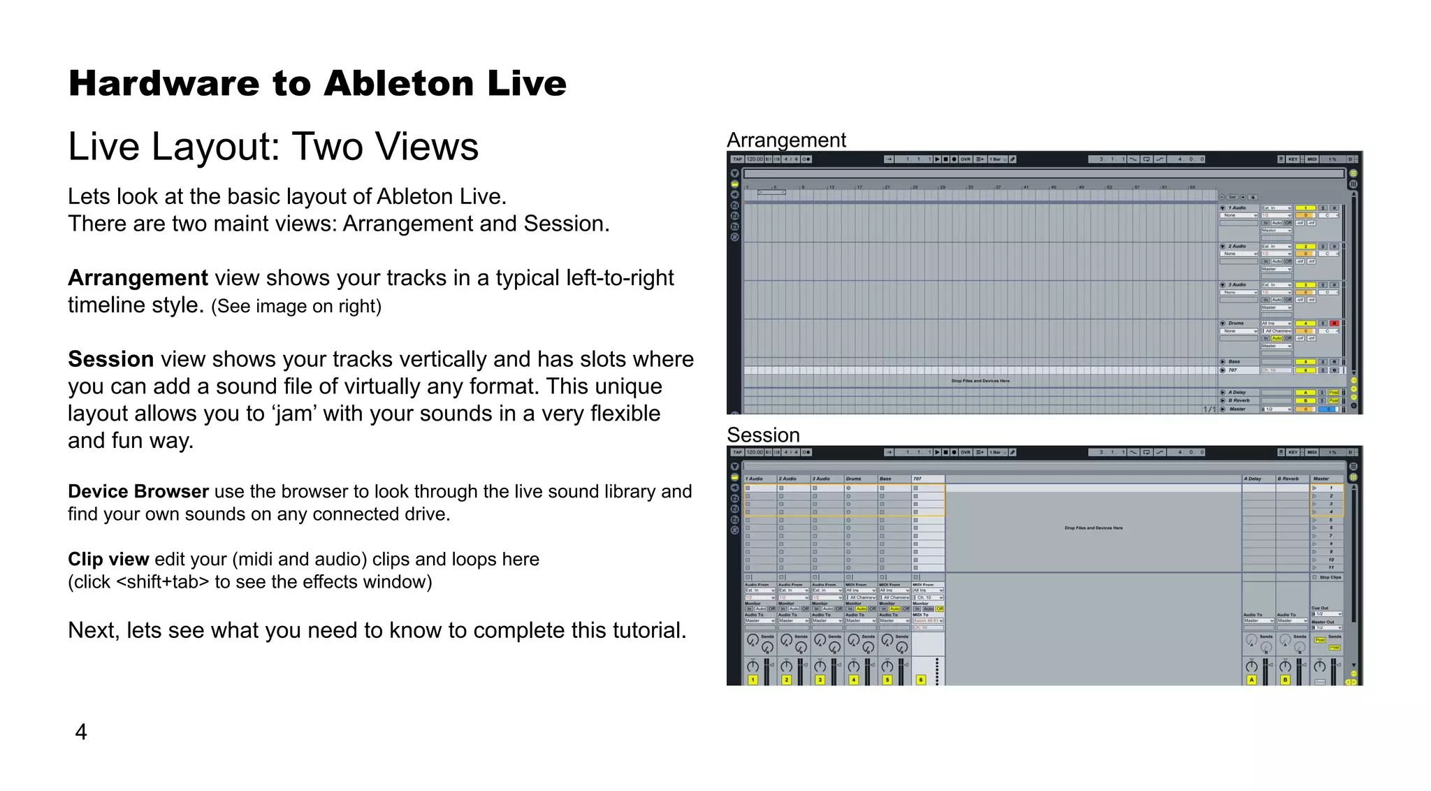 Hardware to Ableton Live
4
Live Layout: Two Views
Lets look at the basic layout of Ableton Live.
There are two maint views: Arrangement and Session.
Arrangement view shows your tracks in a typical left-to-right
timeline style. (See image on right)
Session view shows your tracks vertically and has slots where
you can add a sound file of virtually any format. This unique
layout allows you to ‘jam’ with your sounds in a very flexible
and fun way.
Device Browser use the browser to look through the live sound library and
find your own sounds on any connected drive.
Clip view edit your (midi and audio) clips and loops here
(click <shift+tab> to see the effects window)
Next, lets see what you need to know to complete this tutorial.
Arrangement
Session
 