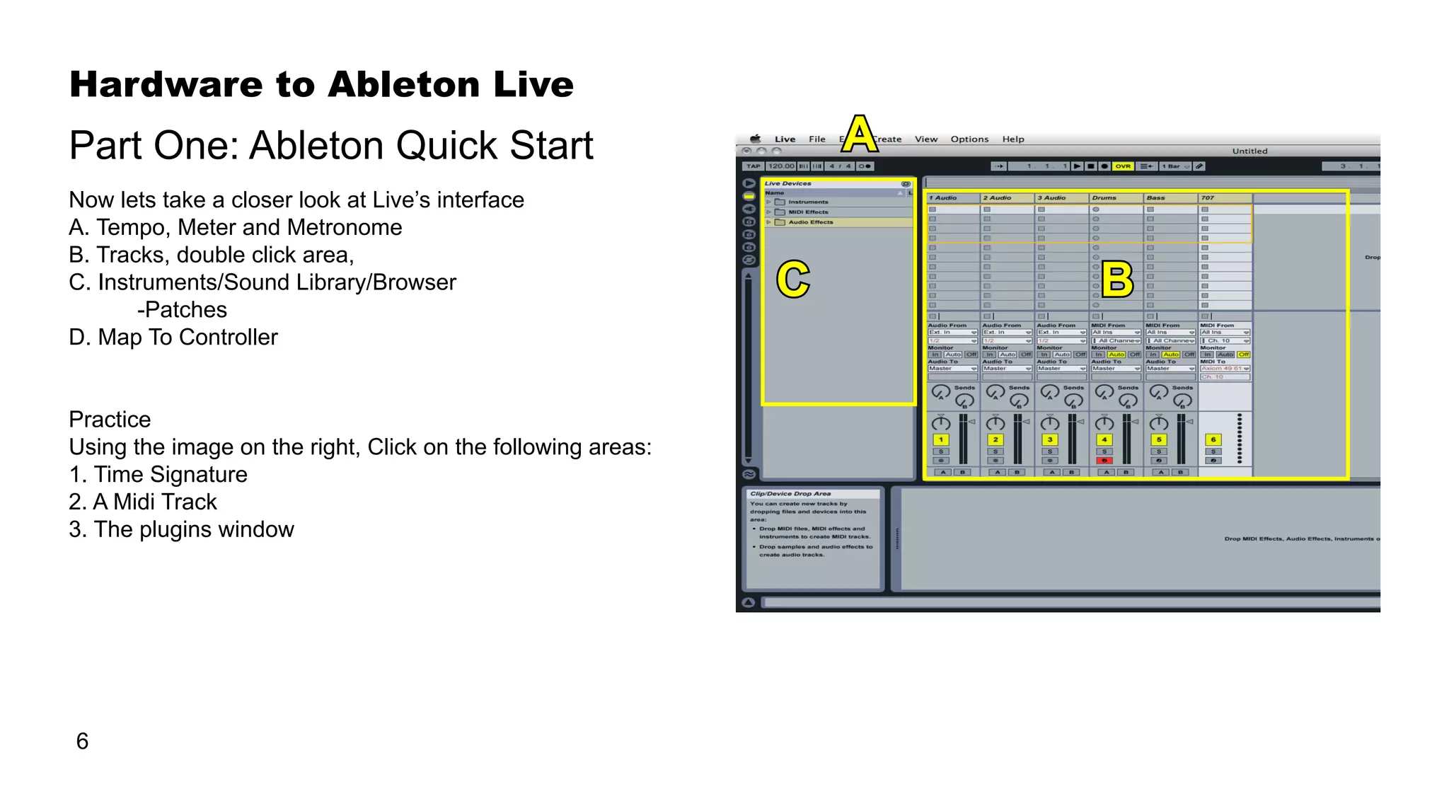Hardware to Ableton Live
6
Now lets take a closer look at Live’s interface
A. Tempo, Meter and Metronome
B. Tracks, double click area,
C. Instruments/Sound Library/Browser
	 -Patches
D. Map To Controller
Practice
Using the image on the right, Click on the following areas:
1. Time Signature
2. A Midi Track
3. The plugins window
Part One: Ableton Quick Start A
C B
 