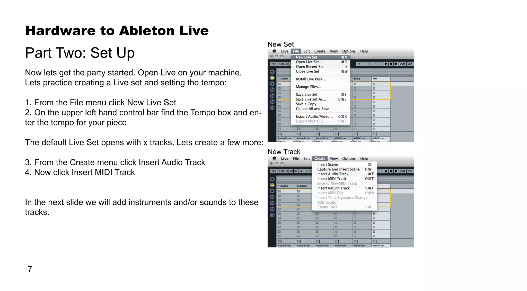 Hardware to Ableton Live
7
Now lets get the party started. Open Live on your machine.
Lets practice creating a Live set and setting the tempo:
1. From the File menu click New Live Set
2. On the upper left hand control bar find the Tempo box and en-
ter the tempo for your piece
The default Live Set opens with x tracks. Lets create a few more:
3. From the Create menu click Insert Audio Track
4. Now click Insert MIDI Track
In the next slide we will add instruments and/or sounds to these
tracks.
Part Two: Set Up
New Set
New Track
 