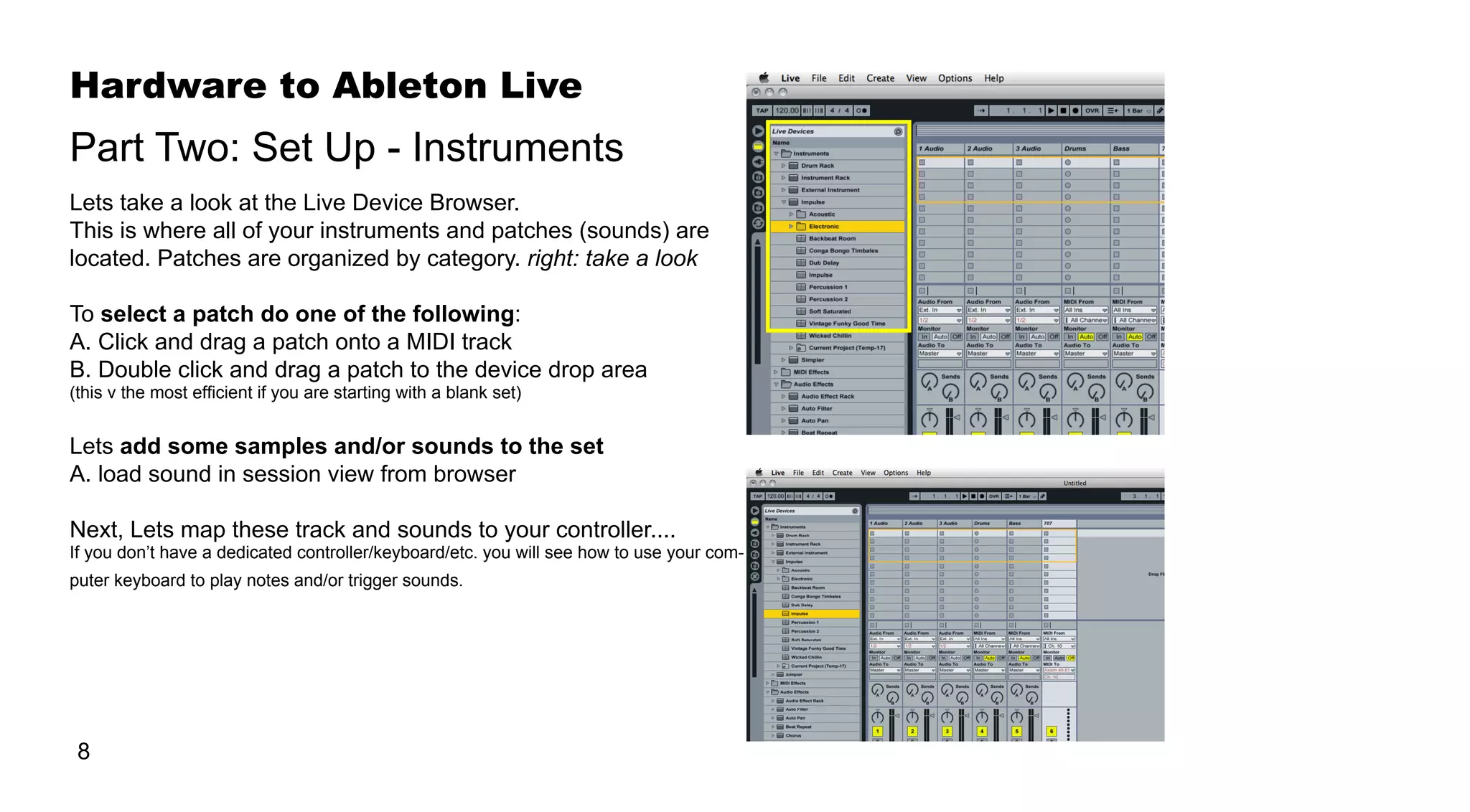 Hardware to Ableton Live
8
Lets take a look at the Live Device Browser.
This is where all of your instruments and patches (sounds) are
located. Patches are organized by category. right: take a look
To select a patch do one of the following:
A. Click and drag a patch onto a MIDI track
B. Double click and drag a patch to the device drop area
(this v the most efficient if you are starting with a blank set)
Lets add some samples and/or sounds to the set
A. load sound in session view from browser
Next, Lets map these track and sounds to your controller....
If you don’t have a dedicated controller/keyboard/etc. you will see how to use your com-
puter keyboard to play notes and/or trigger sounds.
Part Two: Set Up - Instruments
 