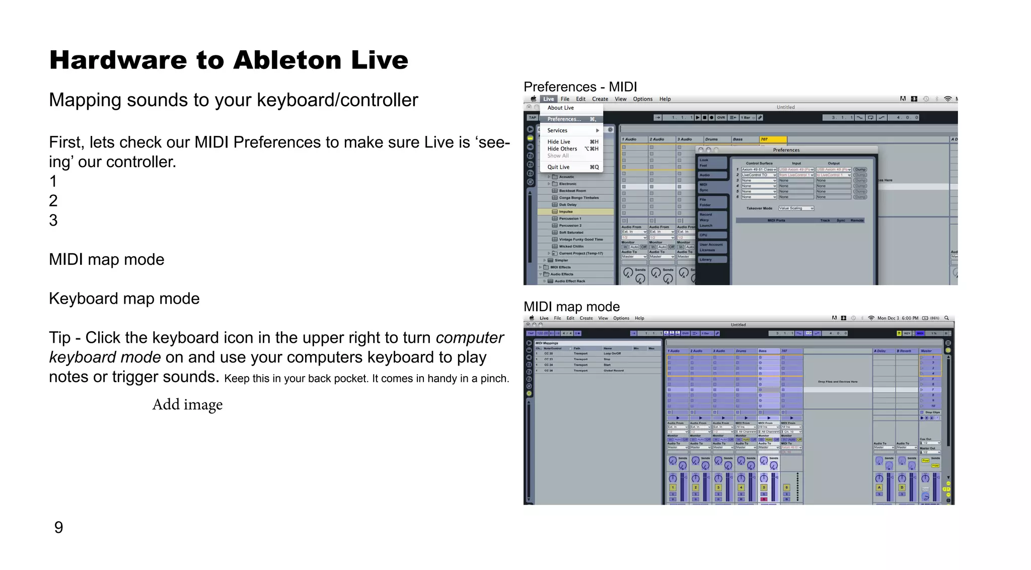 Hardware to Ableton Live
9
First, lets check our MIDI Preferences to make sure Live is ‘see-
ing’ our controller.
1
2
3
MIDI map mode
Keyboard map mode
Tip - Click the keyboard icon in the upper right to turn computer
keyboard mode on and use your computers keyboard to play
notes or trigger sounds. Keep this in your back pocket. It comes in handy in a pinch.
Mapping sounds to your keyboard/controller
MIDI map mode
Preferences - MIDI
Add image
 