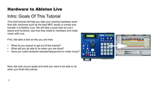 Hardware to Ableton Live
1
Intro: Goals Of This Tutorial
This brief tutorial will help you take your existing hardware work-
flow with machines such as the Akai MPC series or similar and
transfer it to Ableton Live. We will take a quick look at Live’s
layout and functions, see how they relate to hardware and make
music with Live.
First, lets take a look at why you are here:
•	 What do you expect to get out of this tutorial?
•	 What will you be able to do when you are done?
•	 Have you used hardware sampler/sequencers to make music?
Now, lets look at your goals and what you want to be able to do
when you finish this tutorial.
 