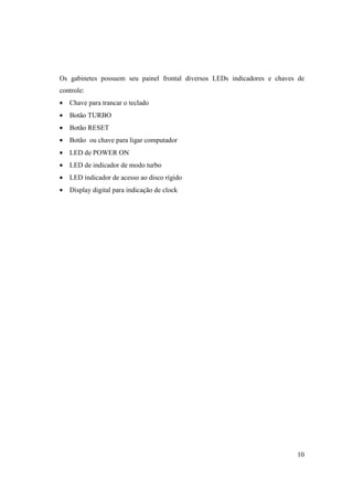 Os gabinetes possuem seu painel frontal diversos LEDs indicadores e chaves de
controle:
• Chave para trancar o teclado
• Botão TURBO
• Botão RESET
• Botão ou chave para ligar computador
• LED de POWER ON
• LED de indicador de modo turbo
• LED indicador de acesso ao disco rígido
• Display digital para indicação de clock




                                                                          10
 