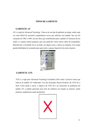 TIPOS DE GABINETE


   GABINETE AT
AT é a sigla de Advanced Tecnology. Trata-se de um tipo de gabinete já antigo, sendo cada
vez mais difícil de encontrar computadores novos que utilizem esse padrão. Seu uso foi
constante de 1982 a 1996. um dos fatos que contribuíram para o padrão AT deixasse de ser
usado, é o espaço interno pequeno, que com ajuda dos vários outros cabos do computador,
dificultavam a circulação de ar, levando, em alguns casos, a danos na máquina. Isso exigia
grande habilidade do montador para aproveitar o espaço disponível da maior maneira.




    GABINETE ATX


   ATX é a sigla para Advanced Tecnology Extendend. Pelo nome é possível notar que
   trata-se do padrão AT melhorado. Um dos principais desenvolvedores do ATX foi a
   Intel. Como desde o início, o objetivo do ATX foi o de solucionar os problemas do
   padrão AT, o padrão apresenta uma série de melhoras em relação ao anterior, sendo
   portanto, amplamente usado atualmente




                                                                                       11
 