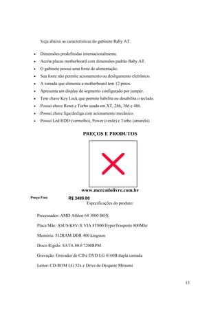 Veja abaixo as características do gabinete Baby AT.

  •    Dimensões predefinidas internacionalmente.
  •    Aceita placas motherboard com dimensões padrão Baby AT.
  •    O gabinete possui uma fonte de alimentação.
  •    Sua fonte não permite acionamento ou desligamento eletrônico.
  •    A tomada que alimenta a motherboard tem 12 pinos.
  •    Apresenta um display de segmento configurado por jumper.
  •    Tem chave Key Lock que permite habilita ou desabilita o teclado.
  •    Possui chave Reset e Turbo usada em XT, 286, 386 e 486.
  •    Possui chave liga/desliga com acionamento mecânico.
  •    Possui Led HDD (vermelho), Power (verde) e Turbo (amarelo).


                               PREÇOS E PRODUTOS




                              www.mercadolivre.com.br
Preço Fixo:           R$ 3499.00
                               Especificações do produto:

      Processador: AMD Athlon 64 3000 BOX

      Placa Mãe: ASUS K8V-X VIA 8T800 HyperTrasporte 800Mhz

      Memória: 512RAM DDR 400 kingston

      Disco Rígido: SATA 80.0 7200RPM

      Gravação: Gravador de CD e DVD LG 4160B dupla camada

      Leitor: CD-ROM LG 52x e Drive de Disquete Mitsumi



                                                                          13
 