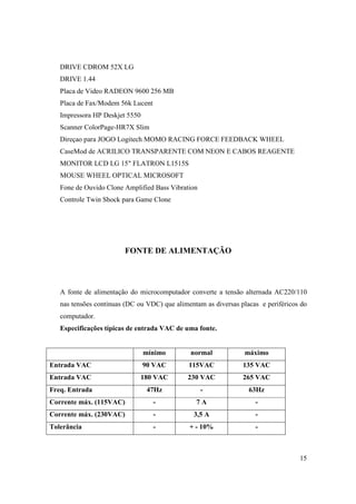 DRIVE CDROM 52X LG
   DRIVE 1.44
   Placa de Video RADEON 9600 256 MB
   Placa de Fax/Modem 56k Lucent
   Impressora HP Deskjet 5550
   Scanner ColorPage-HR7X Slim
   Direçao para JOGO Logitech MOMO RACING FORCE FEEDBACK WHEEL
   CaseMod de ACRILICO TRANSPARENTE COM NEON E CABOS REAGENTE
   MONITOR LCD LG 15" FLATRON L1515S
   MOUSE WHEEL OPTICAL MICROSOFT
   Fone de Ouvido Clone Amplified Bass Vibration
   Controle Twin Shock para Game Clone




                        FONTE DE ALIMENTAÇÃO




   A fonte de alimentação do microcomputador converte a tensão alternada AC220/110
   nas tensões continuas (DC ou VDC) que alimentam as diversas placas e periféricos do
   computador.
   Especificações típicas de entrada VAC de uma fonte.


                                mínimo        normal             máximo
Entrada VAC                     90 VAC        115VAC            135 VAC
Entrada VAC                     180 VAC      230 VAC            265 VAC
Freq. Entrada                    47Hz              -              63Hz
Corrente máx. (115VAC)             -            7A                  -
Corrente máx. (230VAC)             -           3,5 A                -
Tolerância                         -          + - 10%               -



                                                                                   15
 
