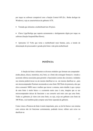 por toque ou software compatível com a função Control Off (Ex.: Botão desligar do
Windows), veja as características do gabinete ATX.


• Tomada que alimenta a motherboard tem 20 pinos.


• Chave Liga/Desliga que suporta acionamento e desligamento digita por toque ou
software (função Suspend/Shut Down).


• Apresenta 3,3 Volts que torna a motherboard mais baratas, pois, a tensão de
alimentação do processador é gerada pela fonte e não pela motherboard.




                                    POTÊNCIA



       A função da fonte é alimentar os diversos módulos que formam um computador
(todas placas, discos, memórias, etc), bom, se a fonte não conseguir fornecer a tensão e
acorrente elétrica necessária para permitir o funcionário correto dos circuitos e módulos
seu sistema poderá travar ou ate mesmo danificar-se ou ate mesmo danificar-se , para
um microcomputador Pentium recomenda-se uma fonte 300 Watts de potencia, não que
eleva consumir 300W mais é melhor que travar o sistema, outro detalhe é que o preço
de uma fonte é muito baixo e a economia neste caso é cara, imagine que se seu
microcomputador deixar de funcionar o seu conserto será mais caro que uma fonte.
Todos os gabinetes já vêem com uma fonte, ou seja, exija um gabinete com fonte de
300 Watts, você também pode comprar uma fonte separada do gabinete.


Como vimos a Potencia da fonte é muito importante, pois, se ela for baixa o seu sistema
com certeza não irá funcionar corretamente, podendo travar, rebitar sem aviso ou
danificar-se.


                                                                                      17
 