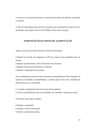é o inverso, ou seja, passa pela fonte e é empurrado para dentro do gabinete, expulsando
o ar quente.


A fonte de alimentação possui diversos conectores para alimentação de placas, drivers
de disquete, disco rígido e drivers de CD-ROM e discos óticos em geral.




           SUBSTITUIÇÃO DA FONTE DE ALIMENTAÇÃO



Alguns casos que necessitam substituir a Fonte de Alimentação:


• Quando for anexado um componente à CPU que requeira uma quantidade maior de
energia.
• Quando esporadicamente o Disco Winchester não inicializar.
• Quando a fonte possui problemas de ventilação.
• Quando o computador não inicializar.


Para a substituição da fonte não basta selecionar uma quantidade de Watts requerida. Os
requisitos de qualidade, compatibilidade e o próprio aspecto físico para instalação do
gabinete têm que ser considerada.


• A retirada e instalação da fonte deverão do tipo de gabinete.
• A fonte é identificada por uma caixa blindada e um ventilador voltado para a fonte.


Na retirada, tomar alguns cuidados:


• Desligar o computador
• Desligar o cabo de alimentação
• Eliminar a eletricidade estática



                                                                                        19
 