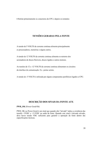 • Retirar primeiramente os conectores da CPU e depois os restantes




                    TENSÕES GERADAS PELA FONTE



A tensão de 5 VOLTS de corrente continua alimenta principalmente
os processadores, memórias e alguns outros.


A tensão de 12 VOLTS de corrente continua alimenta os motores dos
acionadores de discos flexíveis, discos rígidos e outros motores.


As tensões de 12 e -12 VOLTS de corrente continua alimentam os circuitos
da interface de comunicação. Ex.: portas seriais.


A tensão de -5 VOLTS é utilizada por alguns componentes periféricos ligados a CPU.




               DESCRIÇÃO DOS SINAIS DA FONTE ATX

PWR_OK (Power Good Ok)

PWR_OK ou Power Good é um sinal que quando alto "ativado" indica a existência das
tensões +5VDC e +3.3VDC na saída da fonte. Quando este sinal é deixado ativado,
deve haver tensão VDC suficiente para garantir a operação da fonte dentro das
especificações técnicas.




                                                                                 20
 