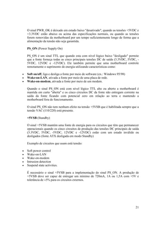 O sinal PWR_OK é deixado em estado baixo "desativado", quando as tensões +5VDC e
    +3.3VDC estão abaixo ou acima das especificações normais, ou quando as tensões
    forem removidas da motherboard por um tempo suficientemente longo de forma que a
    alimentação da tensão não seja garantida.

    PS_ON (Power Supply On)

    PS_ON é um sinal TTL que quando esta com nível lógico baixo "desligado" permite
    que a fonte forneça todas as cinco principais tensões DC de saída (3.3VDC, 5VDC, -
    5VDC, 12VDC e -12VDC). Ele também permite que uma motherboard controle
    remotamente o suprimento de energia utilizando características como:

•   Soft on/off, liga e desliga a fonte por meio de software (ex.: Windows 95/98)
•   Wake-on-LAN, ativada a fonte por meio de uma placa de rede.
•   Wake-on-modem, ativada a fonte por meio de um modem.

    Quando o sinal PS_ON está com nível lógico TTL alto ou aberto a motherboard é
    mantida em curto "aberta" e os cinco circuitos DC da fonte não entregam corrente na
    saída da fonte ficando com potencial zero em relação ao terra e mantendo a
    motherboard fora de funcionamento.

    O sinal PS_ON não tem nenhum efeito na tensão +5VSB que é habilitada sempre que a
    tensão VAC (110/220) está presente.

    +5VSB (Standby)

    O sinal +5VSB mantém uma fonte de energia para os circuitos que têm que permanecer
    operacionais quando os cinco circuitos de produção das tensões DC principais de saída
    (3.3VDC, 5VDC, -5VDC, 12VDC e -12VDC) estão com um estado inválido ou
    desligados (fonte ATX desligada em modo Standby)

    Exemplo de circuitos que usam está tensão:

•   Soft power control
•   Wake-on-LAN
•   Wake-on-modem
•   Intrusion detection
•   Suspend state activities.

    É necessário o sinal +5VSB para a implementação do sinal PS_ON. A produção de
    +5VSB deve ser capaz de entregar um mínimo de 720mA, 1A ou 1,5A com +5V e
    tolerância de ±5% para os circuitos externos.




                                                                                      21
 