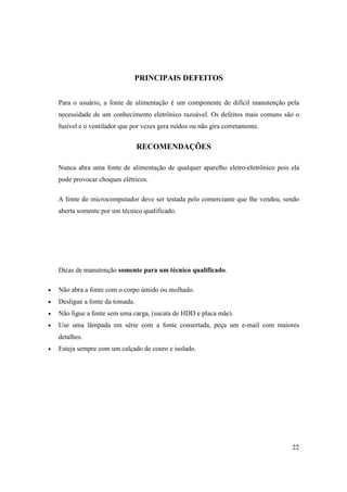 PRINCIPAIS DEFEITOS


    Para o usuário, a fonte de alimentação é um componente de difícil manutenção pela
    necessidade de um conhecimento eletrônico razoável. Os defeitos mais comuns são o
    fusível e o ventilador que por vezes gera ruídos ou não gira corretamente.


                                  RECOMENDAÇÕES

    Nunca abra uma fonte de alimentação de qualquer aparelho eletro-eletrônico pois ela
    pode provocar choques elétricos.

    A fonte do microcomputador deve ser testada pelo comerciante que lhe vendeu, sendo
    aberta somente por um técnico qualificado.




    Dicas de manutenção somente para um técnico qualificado.

•   Não abra a fonte com o corpo úmido ou molhado.
•   Desligue a fonte da tomada.
•   Não ligue a fonte sem uma carga, (sucata de HDD e placa mãe).
•   Use uma lâmpada em série com a fonte consertada, peça um e-mail com maiores
    detalhes.
•   Esteja sempre com um calçado de couro e isolado.




                                                                                    22
 
