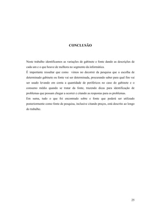 CONCLUSÃO



Neste trabalho identificamos as variações de gabinete e fonte dando as descrições de
cada um e o que houve de melhora no segmento da informática.
É importante ressaltar que como vimos no decorrer da pesquisa que a escolha de
determinado gabinete ou fonte vai ser determinada, procurando saber para qual fim vai
ser usado levando em conta a quantidade de periféricos no caso do gabinete e o
consumo médio quando se tratar da fonte, trazendo dicas para identificação de
problemas que possam chegar a ocorrer e citando as respostas para os problemas.
Em suma, tudo o que foi encontrado sobre e fonte que poderá ser utilizado
posteriormente como fonte de pesquisa, inclusive citando preços, está descrito ao longo
do trabalho.




                                                                                    25
 