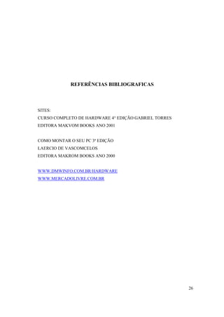 REFERÊNCIAS BIBLIOGRAFICAS




SITES:
CURSO COMPLETO DE HARDWARE 4° EDIÇÃO GABRIEL TORRES
EDITORA MAKVOM BOOKS ANO 2001


COMO MONTAR O SEU PC 3ª EDIÇÃO
LAERCIO DE VASCOMCELOS
EDITORA MAKROM BOOKS ANO 2000


WWW.DMWINFO.COM.BR/HARDWARE
WWW.MERCADOLIVRE.COM.BR




                                                      26
 