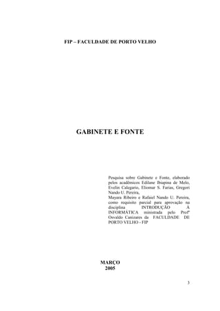 FIP – FACULDADE DE PORTO VELHO




   GABINETE E FONTE




              Pesquisa sobre Gabinete e Fonte, elaborado
              pelos acadêmicos Edilane Ibiapina de Melo,
              Evelin Calegario, Eliomar S. Farias, Gregori
              Nando U. Pereira,
              Mayara Ribeiro e Rafaiel Nando U. Pereira,
              como requisito parcial para aprovação na
              disciplina        INTRODUÇÃO              À
              INFORMÁTICA ministrada pelo Profº
              Osvaldo Canizares da FACULDADE DE
              PORTO VELHO - FIP




           MARÇO
            2005

                                                        3
 