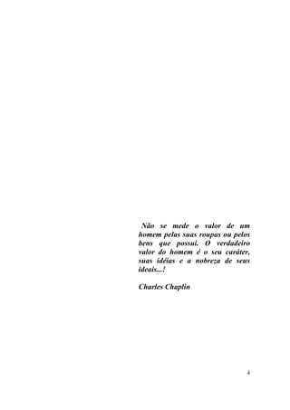 Não se mede o valor de um
homem pelas suas roupas ou pelos
bens que possui. O verdadeiro
valor do homem é o seu caráter,
suas idéias e a nobreza de seus
ideais...!

Charles Chaplin




                               4
 