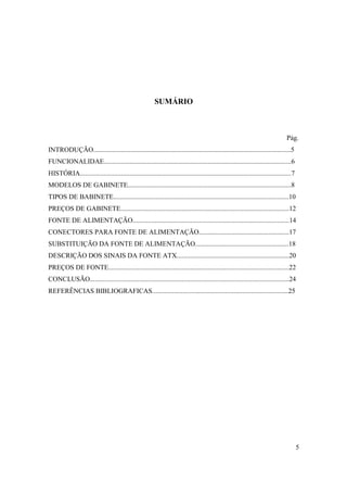 SUMÁRIO



                                                                                                                                Pág.
INTRODUÇÃO....................................................................................................................5
FUNCIONALIDAE..............................................................................................................6
HISTÓRIA............................................................................................................................7
MODELOS DE GABINETE................................................................................................8
TIPOS DE BABINETE.......................................................................................................10
PREÇOS DE GABINETE...................................................................................................12
FONTE DE ALIMENTAÇÃO............................................................................................14
CONECTORES PARA FONTE DE ALIMENTAÇÃO.....................................................17
SUBSTITUIÇÃO DA FONTE DE ALIMENTAÇÃO.......................................................18
DESCRIÇÃO DOS SINAIS DA FONTE ATX..................................................................20
PREÇOS DE FONTE..........................................................................................................22
CONCLUSÃO.....................................................................................................................24
REFERÊNCIAS BIBLIOGRAFICAS................................................................................25




                                                                                                                                        5
 