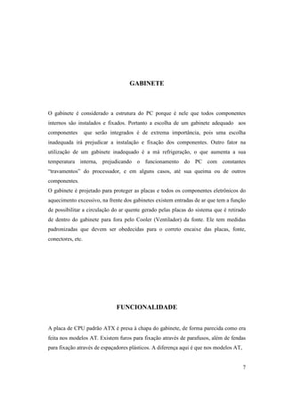 GABINETE



O gabinete é considerado a estrutura do PC porque é nele que todos componentes
internos são instalados e fixados. Portanto a escolha de um gabinete adequado aos
componentes        que serão integrados é de extrema importância, pois uma escolha
inadequada irá prejudicar a instalação e fixação dos componentes. Outro fator na
utilização de um gabinete inadequado é a má refrigeração, o que aumenta a sua
temperatura interna, prejudicando o funcionamento do PC com constantes
“travamentos” do processador, e em alguns casos, até sua queima ou de outros
componentes.
O gabinete é projetado para proteger as placas e todos os componentes eletrônicos do
aquecimento excessivo, na frente dos gabinetes existem entradas de ar que tem a função
de possibilitar a circulação do ar quente gerado pelas placas do sistema que é retirado
de dentro do gabinete para fora pelo Cooler (Ventilador) da fonte. Ele tem medidas
padronizadas que devem ser obedecidas para o correto encaixe das placas, fonte,
conectores, etc.




                               FUNCIONALIDADE


A placa de CPU padrão ATX é presa à chapa do gabinete, de forma parecida como era
feita nos modelos AT. Existem furos para fixação através de parafusos, além de fendas
para fixação através de espaçadores plásticos. A diferença aqui é que nos modelos AT,


                                                                                        7
 