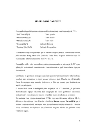 MODELOS DE GABINETE



O mercado disponibiliza os seguintes modelos de gabinete para integração de PC`s:
* Full Tower(fig.1)                    Torre grande
* Midi Tower(fig.2)                    Torre Média
* Mini Tower(fig.3)                    Torre Mini
* Desktop(fig.4)                Gabinete de mesa
* Desktop Slim(fig.5)           Gabinete de mesa fino

Existem vários tipos de gabinetes que se diferenciam pela posição Vertical/Horizontal e
pelo tamanho: Baby, Mini torre (vertical), Torre, Slim, ou pelas dimensões que são
padronizadas internacionalmente: Baby AT e ATX.

Os modelos midi e mini tower são normalmente empregados na integração de PC´s para
aplicações profissionais ou domésticas. Para ambientes ao qual economia de espaço é
fundamental.

Geralmente os gabinetes desktops necessitam que um ventilador interno adicional seja
instalado para compensar o menor espaço interno, o que dificulta sua refrigeração.
Outra desvantagem dos modelos desktops é a falta de espaço para instalação de
periféricos adicionais.
O modelo full tower é empregado para integração de PC´s servidor, já que esses
disponibilizam espaço suficiente para integração de vários periféricos adicionais,
motherboard´s com dimensões maiores e, também maior circulação de ar interno.
Do ponto de vista externo, um gabinete ATX é bem parecido com o gabinete AT. As
diferenças são mínimas. Uma delas é o velho botão Turbo, como o Turbo LED, que já
haviam caído em desuso há alguns anos, foram definitivamente eliminados. Também
existe a diferença na disposição dos conectores na parte traseira do gabinete, como
veremos a seguir.




                                                                                     9
 