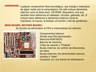 HARDWARE: cualquier componente físico tecnológico, que trabaja o interactúa
          de algún modo con la computadora. No sólo incluye elementos
          internos como el disco duro, CD-ROM, disquetera, sino que
          también hace referencia al cableado, circuitos, gabinete, etc. E
          incluso hace referencia a elementos externos como la
          impresora, el mouse, el teclado, el monitor y demás periféricos.
MAIN BOARD, MOTHER BOARD,:
        Su función es administrar el CPU e interconectar los distintos
        periféricos.
                              Componentes básicos:
                              Zócalo para Microprocesador.
                              Memoria ROM BIOS.
                              Bancos de memoria.
                              Chips de soporte o "Chipset“:
                              Buses internos: de control, de direcciones,
                              de datos
                              Buses externos: los denominados bancos,
                              zócalos o "slots"
                              Conexión con una fuente de alimentación.
 