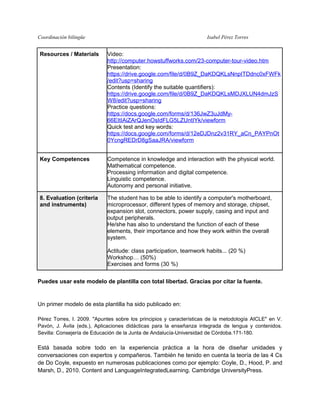 Coordinación bilingüe

Isabel Pérez Torres

Resources / Materials

Video:
http://computer.howstuffworks.com/23-computer-tour-video.htm
Presentation:
https://drive.google.com/file/d/0B9Z_DaKDQKLsNnpITDdnc0xFWFk
/edit?usp=sharing
Contents (Identify the suitable quantifiers):
https://drive.google.com/file/d/0B9Z_DaKDQKLsMDJXLUN4dmJzS
W8/edit?usp=sharing
Practice questions:
https://docs.google.com/forms/d/136JwZ3uJdMy66EItIAiZArQJenOsIdFLG5LZUntIYk/viewform
Quick test and key words:
https://docs.google.com/forms/d/12eDJDnz2v31RY_aCn_PAYPnOt
0YcngREDrD8gSaaJRA/viewform

Key Competences

Competence in knowledge and interaction with the physical world.
Mathematical competence.
Processing information and digital competence.
Linguistic competence.
Autonomy and personal initiative.

8. Evaluation (criteria
and instruments)

The student has to be able to identify a computer's motherboard,
microprocessor, different types of memory and storage, chipset,
expansion slot, connectors, power supply, casing and input and
output peripherals.
He/she has also to understand the function of each of these
elements, their importance and how they work within the overall
system.
Actitude: class participation, teamwork habits... (20 %)
Workshop… (50%)
Exercises and forms (30 %)

Puedes usar este modelo de plantilla con total libertad. Gracias por citar la fuente.

Un primer modelo de esta plantilla ha sido publicado en:
Pérez Torres, I. 2009. "Apuntes sobre los principios y características de la metodología AICLE" en V.
Pavón, J. Ávila (eds.), Aplicaciones didácticas para la enseñanza integrada de lengua y contenidos.
Sevilla: Consejería de Educación de la Junta de Andalucía-Universidad de Córdoba.171-180.

Está basada sobre todo en la experiencia práctica a la hora de diseñar unidades y
conversaciones con expertos y compañeros. También he tenido en cuenta la teoría de las 4 Cs
de Do Coyle, expuesto en numerosas publicaciones como por ejemplo: Coyle, D., Hood, P. and
Marsh, D., 2010. Content and LanguageIntegratedLearning. Cambridge UniversityPress.

 