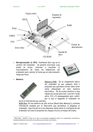Hardware                            curso 06/07                     Informática Aplicada (4º ESO)




   Microprocesador (o CPU). Podríamos decir que es el
    cerebro del ordenador. Un potente microchip1 cuya
    misión es dirigir, controlar y coordinar el
    funcionamiento de todos los dispositivos del
    ordenador para realizar la tarea que en cada momento
    tenga que hacer.

   Memoria.
                                        Memoria RAM. Es un componente básico
                                        del ordenador ya que cualquier dato o
                                        programa que queramos utilizar debe estar
                                        antes almacenado en esta memoria
                                        electrónica. Es de acceso aleatorio y muy
                                        rápida (un acceso para leer o escribir tarda
                                        entre 4,5 y 8 nanosegundos) pero volátil,
                                        por lo que al apagarse el ordenador se
        borra la información que contiene.
        ROM Bios. Es una memoria de sólo lectura (Read Only Memory) y contiene
        información grabada por el fabricante que permanece al apagarse el
        ordenador, cuya función es la de almacenar datos sobre la configuración del
        ordenador así como el programa de chequeo inicial y arranque del mismo.



1
  Microchip: pastilla o chip en el que se encuentran integrados todos los componentes electrónicos
(fundamentalmente transistores) necesarios para realizar una función.

Miguel Á. Martín Ruiz       www.miguelangelmartin.info         profe@miguelangelmartin.info    3
 