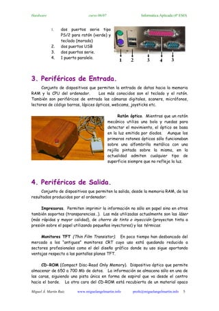 Hardware                        curso 06/07                    Informática Aplicada (4º ESO)


            1.    dos puertos serie tipo
                  PS/2 para ratón (verde) y
                  teclado (morado)
            2.    dos puertos USB
            3.    dos puertos serie.
            4.    1 puerto paralelo.




3. Periféricos de Entrada.
     Conjunto de dispositivos que permiten la entrada de datos hacia la memoria
RAM y la CPU del ordenador.         Los más conocidos son el teclado y el ratón.
También son periféricos de entrada las cámaras digitales, scaners, micrófonos,
lectores de código barras, lápices ópticos, webcams, joysticks etc.

                                                    Ratón óptico. Mientras que un ratón
                                              mecánico utiliza una bola y ruedas para
                                              detectar el movimiento, el óptico se basa
                                              en la luz emitida por diodos. Aunque los
                                              primeros ratones ópticos sólo funcionaban
                                              sobre una alfombrilla metálica con una
                                              rejilla pintada sobre la misma, en la
                                              actualidad admiten cualquier tipo de
                                              superficie siempre que no refleje la luz.




4. Periféricos de Salida.
     Conjunto de dispositivos que permiten la salida, desde la memoria RAM, de los
resultados producidos por el ordenador:

     Impresoras. Permiten imprimir la información no sólo en papel sino en otros
también soportes (transparencias…). Las más utilizadas actualmente son las láser
(más rápidas y mayor calidad), de chorro de tinta o inyección (proyectan tinta a
presión sobre el papel utilizando pequeños inyectores) y las térmicas.

     Monitores TFT (Thin Film Transistor). En poco tiempo han desbancado del
mercado a los “antiguos” monitores CRT cuyo uso está quedando reducido a
sectores profesionales como el del diseño gráfico donde su uso sigue aportando
ventajas respecto a las pantallas planas TFT.

     CD-ROM (Compact Disc-Read Only Memory). Dispositivo óptico que permite
almacenar de 650 a 700 Mb de datos. La información se almacena sólo en una de
las caras, siguiendo una pista única en forma de espiral que va desde el centro
hacia el borde. La otra cara del CD-ROM está recubierta de un material opaco

Miguel Á. Martín Ruiz     www.miguelangelmartin.info      profe@miguelangelmartin.info   5
 