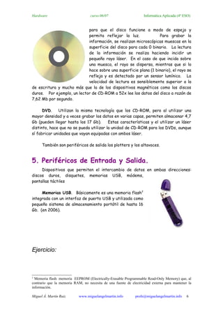 Hardware                           curso 06/07                     Informática Aplicada (4º ESO)


                            para que el disco funcione a modo de espejo y
                            permita reflejar la luz.             Para grabar la
                            información, se realizan microscópicas muescas en la
                            superficie del disco para cada 0 binario. La lectura
                            de la información se realiza haciendo incidir un
                            pequeño rayo láser. En el caso de que incida sobre
                            una muesca, el rayo se dispersa, mientras que si lo
                            hace sobre una superficie plana (1 binario), el rayo se
                            refleja y es detectado por un sensor lumínico. La
                            velocidad de lectura es sensiblemente superior a la
de escritura y mucho más que la de los dispositivos magnéticos como los discos
duros. Por ejemplo, un lector de CD-ROM a 52x lee los datos del disco a razón de
7,62 Mb por segundo.

      DVD.    Utilizan la misma tecnología que los CD-ROM, pero al utilizar una
mayor densidad y a veces grabar los datos en varias capas, permiten almacenar 4,7
Gb (pueden llegar hasta los 17 Gb).      Estas características y el utilizar un láser
distinto, hace que no se pueda utilizar la unidad de CD-ROM para los DVDs, aunque
sí fabricar unidades que vayan equipadas con ambos láser.

      También son periféricos de salida los plotters y los altavoces.


5. Periféricos de Entrada y Salida.
     Dispositivos que permiten el intercambio de datos en ambas direcciones:
discos duros, disquetes, memorias USB, módems,
pantallas táctiles

     Memorias USB. Básicamente es una memoria flash2
integrada con un interfaz de puerto USB y utilizada como
pequeño sistema de almacenamiento portátil de hasta 16
Gb. (en 2006).




Ejercicio:



2
  Memoria flash: memoria EEPROM (Electrically-Erasable Programmable Read-Only Memory) que, al
contrario que la memoria RAM, no necesita de una fuente de electricidad externa para mantener la
información.

Miguel Á. Martín Ruiz       www.miguelangelmartin.info        profe@miguelangelmartin.info   6
 