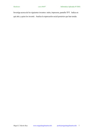 Hardware                        curso 06/07                   Informática Aplicada (4º ESO)


Investiga acerca de los siguientes inventos: ratón, impresora, pantalla TFT. Indica en

qué año y quien los inventó. Analiza la repercusión social posterior que han tenido.




Miguel Á. Martín Ruiz     www.miguelangelmartin.info     profe@miguelangelmartin.info    7
 