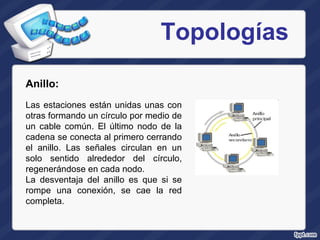 Topologías Anillo:  Las estaciones están unidas unas con otras formando un círculo por medio de un cable común. El último nodo de la cadena se conecta al primero cerrando el anillo. Las señales circulan en un solo sentido alrededor del círculo, regenerándose en cada nodo.  La desventaja del anillo es que si se rompe una conexión, se cae la red completa.  