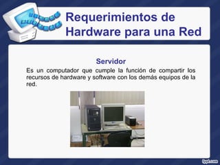 Servidor Es un computador que cumple la función de compartir  los recursos de hardware y software con los demás equipos de la red. Requerimientos de Hardware para una Red 