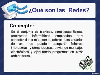¿Qué son las  Redes? Es el conjunto de técnicas, conexiones físicas, programas informáticos empleados para conectar dos o más computadoras. Los usuarios de una red pueden compartir ficheros, impresoras, y otros recursos enviando mensajes electrónicos y ejecutando programas en otros ordenadores. Concepto:   