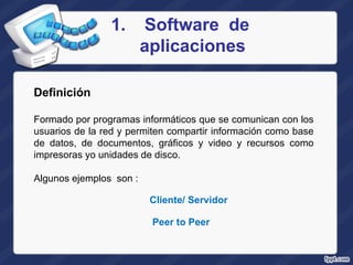 Software  de aplicaciones Definición   Formado por programas informáticos que se comunican con los usuarios de la red y permiten compartir información como base de datos, de documentos, gráficos y video y recursos como impresoras yo unidades de disco.  Algunos ejemplos  son : Cliente/ Servidor Peer to Peer 