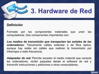 3. Hardware de Red Definición Formado por los componentes materiales que unen las computadoras. Dos componentes importantes son:   Los medios de transmisión que transportan las señales de los ordenadores:  Típicamente cables estándar o de fibra óptica, aunque hay redes sin cables que realizan la transmisión por infrarrojos o radio frecuencia. Adaptador de red:  Permite acceder el medio material que conecta los ordenadores, recibir paquetes desde el software de red y transmitir instrucciones y peticiones a otras computadoras. 