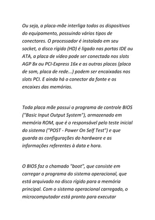 Ou seja, a placa-mãe interliga todos os dispositivos
do equipamento, possuindo vários tipos de
conectores. O processador é instalado em seu
socket, o disco rígido (HD) é ligado nas portas IDE ou
ATA, a placa de vídeo pode ser conectada nos slots
AGP 8x ou PCI-Express 16x e as outras placas (placa
de som, placa de rede...) podem ser encaixadas nos
slots PCI. E ainda há o conector da fonte e os
encaixes das memórias.
Toda placa mãe possui o programa de controle BIOS
("Basic Input Output System"), armazenado em
memória ROM, que é o responsável pelo teste inicial
do sistema ("POST - Power On Self Test") e que
guarda as configurações do hardware e as
informações referentes à data e hora.
O BIOS faz o chamado "boot", que consiste em
carregar o programa do sistema operacional, que
está arquivado no disco rígido para a memória
principal. Com o sistema operacional carregado, o
microcomputador está pronto para executar
 