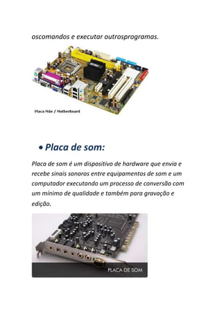 oscomandos e executar outrosprogramas.
Placa de som:
Placa de som é um dispositivo de hardware que envia e
recebe sinais sonoros entre equipamentos de som e um
computador executando um processo de conversão com
um mínimo de qualidade e também para gravação e
edição.
 