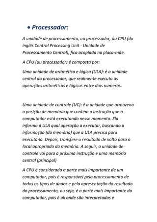 Processador:
A unidade de processamento, ou processador, ou CPU (do
inglês Central Processing Unit - Unidade de
Processamento Central), fica acoplada na placa-mãe.
A CPU (ou processador) é composta por:
Uma unidade de aritmética e lógica (ULA): é a unidade
central do processador, que realmente executa as
operações aritméticas e lógicas entre dois números.
Uma unidade de controle (UC): é a unidade que armazena
a posição de memória que contém a instrução que o
computador está executando nesse momento. Ela
informa à ULA qual operação a executar, buscando a
informação (da memória) que a ULA precisa para
executá-la. Depois, transfere o resultado de volta para o
local apropriado da memória. A seguir, a unidade de
controle vai para a próxima instrução e uma memória
central (principal)
A CPU é considerada a parte mais importante de um
computador, pois é responsável pelo processamento de
todos os tipos de dados e pela apresentação do resultado
do processamento, ou seja, é a parte mais importante do
computador, pois é ali onde são interpretadas e
 