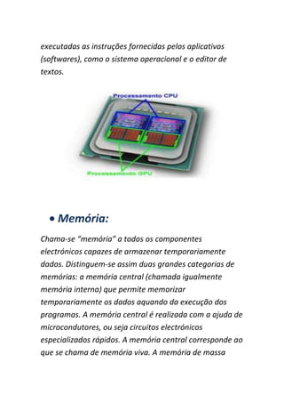 executadas as instruções fornecidas pelos aplicativos
(softwares), como o sistema operacional e o editor de
textos.
Memória:
Chama-se “memória” a todos os componentes
electrónicos capazes de armazenar temporariamente
dados. Distinguem-se assim duas grandes categorias de
memórias: a memória central (chamada igualmente
memória interna) que permite memorizar
temporariamente os dados aquando da execução dos
programas. A memória central é realizada com a ajuda de
microcondutores, ou seja circuitos electrónicos
especializados rápidos. A memória central corresponde ao
que se chama de memória viva. A memória de massa
 