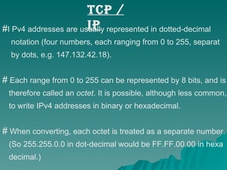 TCP / IP I Pv4 addresses are usually represented in dotted-decimal  notation (four numbers, each ranging from 0 to 255, separat by dots, e.g. 147.132.42.18).  Each range from 0 to 255 can be represented by 8 bits, and is  therefore called an  octet . It is possible, although less common, to write IPv4 addresses in binary or hexadecimal.  When converting, each octet is treated as a separate number.  (So 255.255.0.0 in dot-decimal would be FF.FF.00.00 in hexa decimal.) 