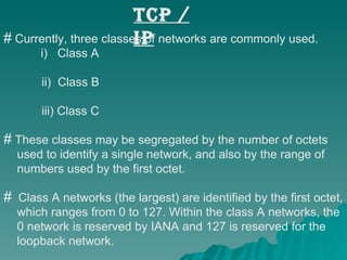 TCP / IP Currently, three classes of networks are commonly used.    i)  Class A    ii)  Class B    iii) Class C These classes may be segregated by the number of octets  used to identify a single network, and also by the range of  numbers used by the first octet. Class A networks (the largest) are identified by the first octet,  which ranges from 0 to 127. Within the class A networks, the  0 network is reserved by IANA and 127 is reserved for the  loopback network.  