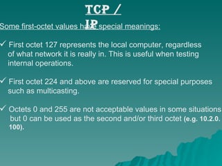 Some first-octet values have special meanings: First octet 127 represents the local computer, regardless  of what network it is really in. This is useful when testing  internal operations.  First octet 224 and above are reserved for special purposes  such as multicasting.  Octets 0 and 255 are not acceptable values in some situations, but 0 can be used as the second and/or third octet  (e.g. 10.2.0. 100). TCP / IP 