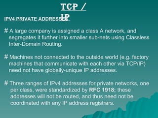 TCP / IP IPV4 PRIVATE ADDRESSES A large company is assigned a class A network, and  segregates it further into smaller sub-nets using Classless  Inter-Domain Routing.  Machines not connected to the outside world (e.g. factory  machines that communicate with each other via TCP/IP)  need not have globally-unique IP addresses. Three ranges of IPv4 addresses for private networks, one  per class, were standardized by  RFC 1918;  these  addresses will not be routed, and thus need not be  coordinated with any IP address registrars. 