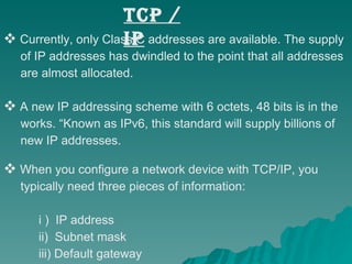 TCP / IP Currently, only Class C addresses are available. The supply  of IP addresses has dwindled to the point that all addresses  are almost allocated.  A new IP addressing scheme with 6 octets, 48 bits is in the  works. “Known as IPv6, this standard will supply billions of  new IP addresses.  When you configure a network device with TCP/IP, you  typically need three pieces of information: i )  IP address ii)  Subnet mask iii) Default gateway  