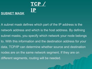 TCP / IP SUBNET MASK A subnet mask defines which part of the IP address is the  network address and which is the host address. By defining  subnet masks, you specify which network your node belongs to. With this information and the destination address for your  data, TCP/IP can determine whether source and destination nodes are on the same network segment. If they are on  different segments, routing will be needed. 