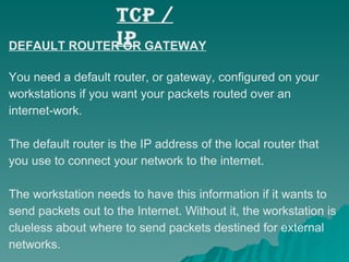 TCP / IP DEFAULT ROUTER OR GATEWAY You need a default router, or gateway, configured on your  workstations if you want your packets routed over an  internet-work.  The default router is the IP address of the local router that  you use to connect your network to the internet.  The workstation needs to have this information if it wants to  send packets out to the Internet. Without it, the workstation is  clueless about where to send packets destined for external  networks. 