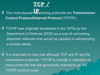 TCP / IP The most popular networking protocols are  Transmission  Control Protocol/Internet Protocol  (TCP/IP).  TCP/IP was originally developed in the 1970s by the  Department of Defense (DOD) as a way of connecting  dissimilar networks that would be capable of withstanding  a nuclear attack.  It is important to note that although TCP and IP are the  cornerstone protocols, TCP/IP is actually a collection of  many protocols that are generically referred to as the  TCP/IP protocol suite. 