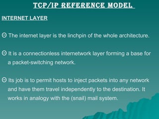 INTERNET LAYER The internet layer is the linchpin of the whole architecture. It is a connectionless internetwork layer forming a base for a packet-switching network.  Its job is to permit hosts to inject packets into any network  and have them travel independently to the destination. It  works in analogy with the (snail) mail system.  TCP/IP REFERENCE MODEL  